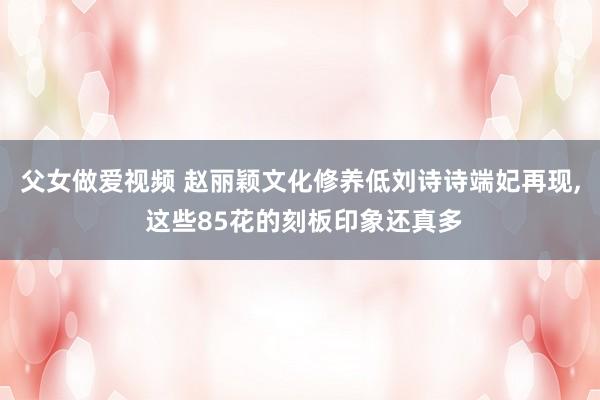 父女做爱视频 赵丽颖文化修养低刘诗诗端妃再现， 这些85花的刻板印象还真多