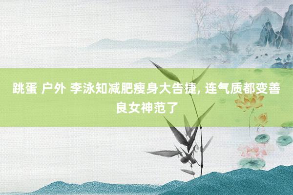 跳蛋 户外 李泳知减肥瘦身大告捷， 连气质都变善良女神范了
