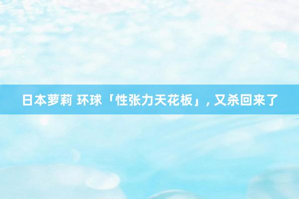 日本萝莉 环球「性张力天花板」， 又杀回来了
