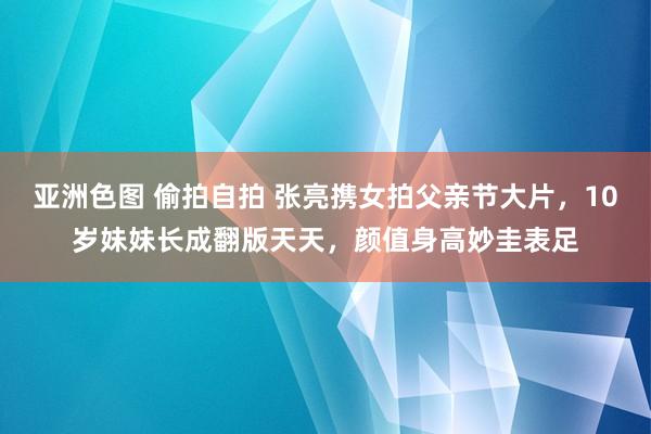亚洲色图 偷拍自拍 张亮携女拍父亲节大片，10岁妹妹长成翻版天天，颜值身高妙圭表足