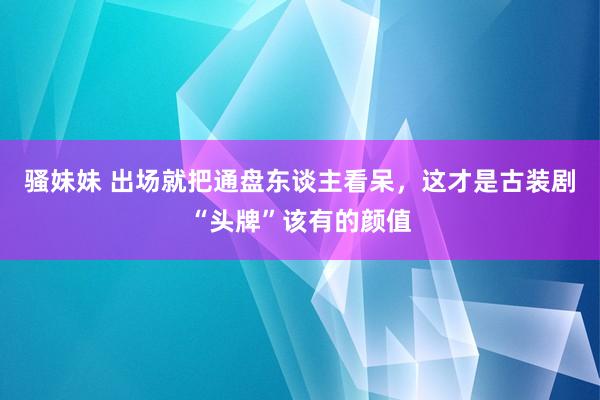骚妹妹 出场就把通盘东谈主看呆，这才是古装剧“头牌”该有的颜值