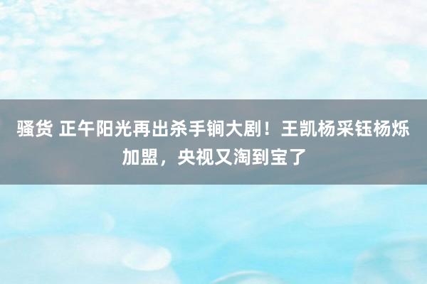 骚货 正午阳光再出杀手锏大剧！王凯杨采钰杨烁加盟，央视又淘到宝了