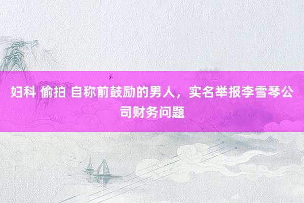 妇科 偷拍 自称前鼓励的男人，实名举报李雪琴公司财务问题