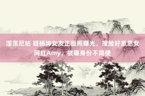 淫荡尼姑 疑杨坤女友正面照曝光，撞脸好意思女网红Amy，被曝身份不简便