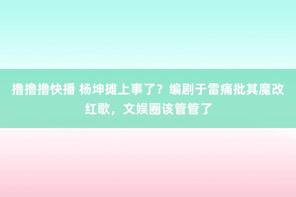 撸撸撸快播 杨坤摊上事了？编剧于雷痛批其魔改红歌，文娱圈该管管了
