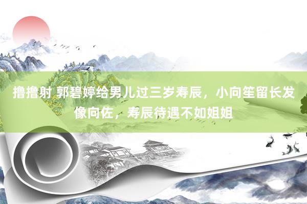 撸撸射 郭碧婷给男儿过三岁寿辰，小向笙留长发像向佐，寿辰待遇不如姐姐