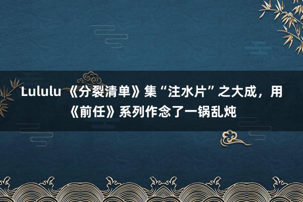 Lululu 《分裂清单》集“注水片”之大成，用《前任》系列作念了一锅乱炖