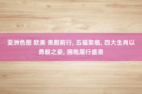 亚洲色图 欧美 丧胆前行， 五福聚临， 四大生肖以勇毅之姿， 拥抱履行盛景