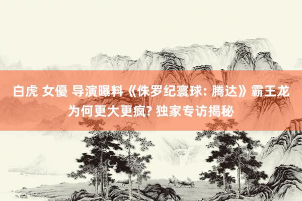 白虎 女優 导演曝料《侏罗纪寰球: 腾达》霸王龙为何更大更疯? 独家专访揭秘