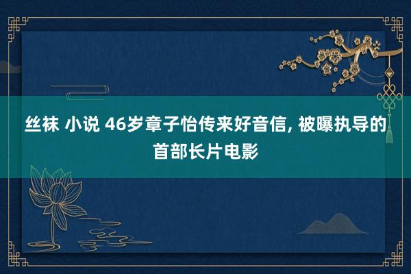 丝袜 小说 46岁章子怡传来好音信， 被曝执导的首部长片电影