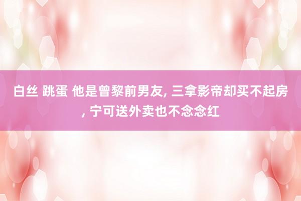 白丝 跳蛋 他是曾黎前男友， 三拿影帝却买不起房， 宁可送外卖也不念念红