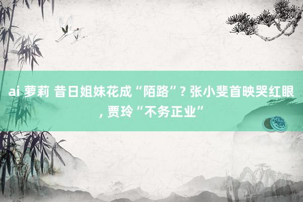 ai 萝莉 昔日姐妹花成“陌路”? 张小斐首映哭红眼， 贾玲“不务正业”